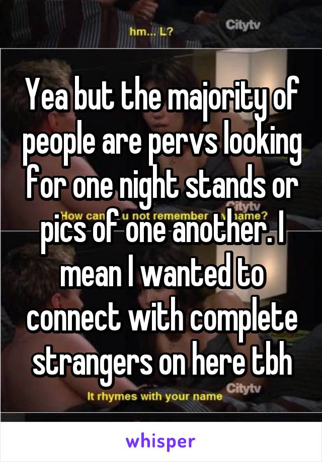 Yea but the majority of people are pervs looking for one night stands or pics of one another. I mean I wanted to connect with complete strangers on here tbh