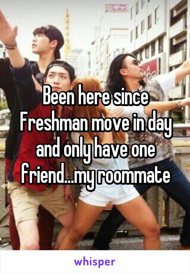 Been here since Freshman move in day and only have one friend...my roommate