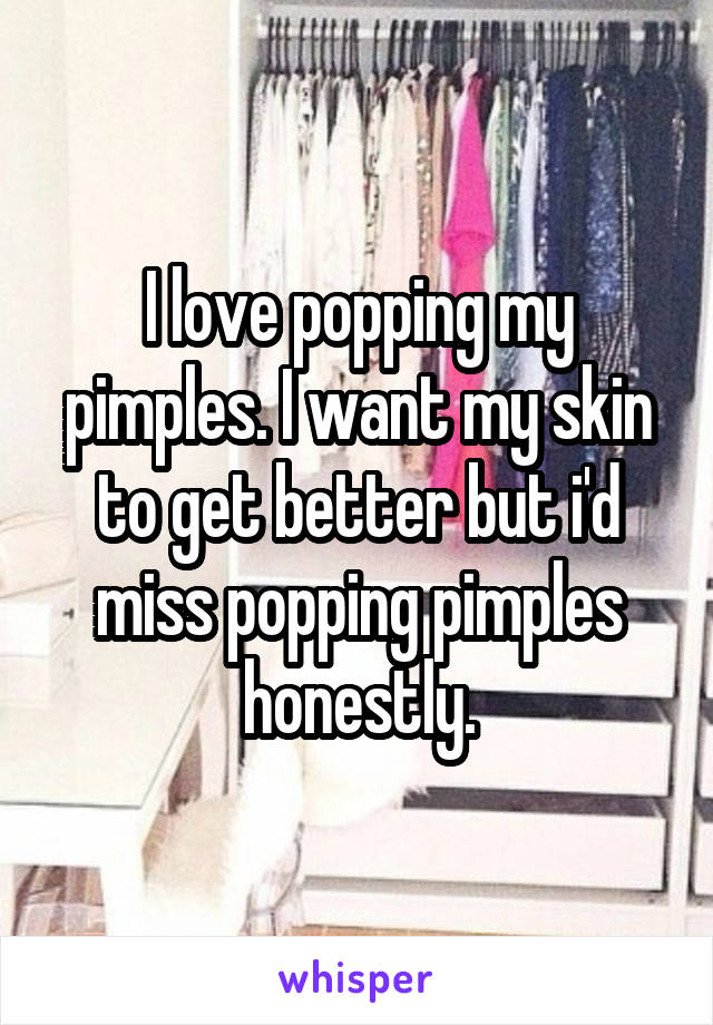 I love popping my pimples. I want my skin to get better but i'd miss popping pimples honestly.