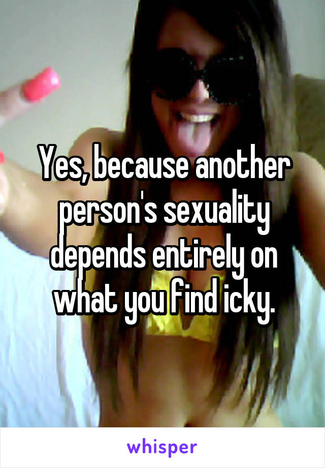 Yes, because another person's sexuality depends entirely on what you find icky.