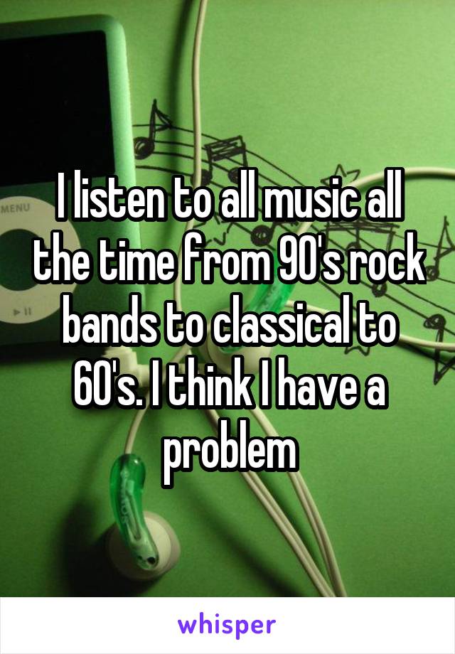 I listen to all music all the time from 90's rock bands to classical to 60's. I think I have a problem