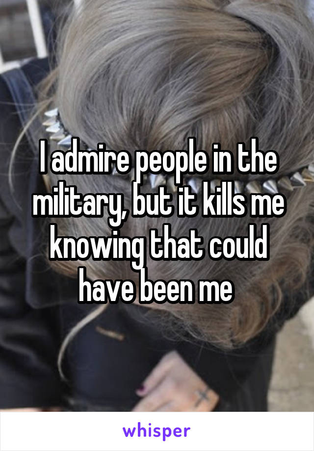 I admire people in the military, but it kills me knowing that could have been me 