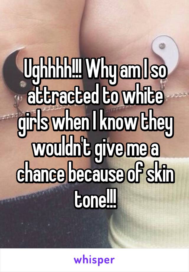 Ughhhh!!! Why am I so attracted to white girls when I know they wouldn't give me a chance because of skin tone!!!