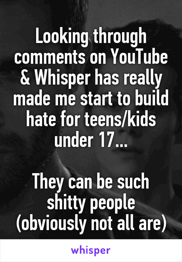 Looking through comments on YouTube & Whisper has really made me start to build hate for teens/kids under 17...

They can be such shitty people (obviously not all are)