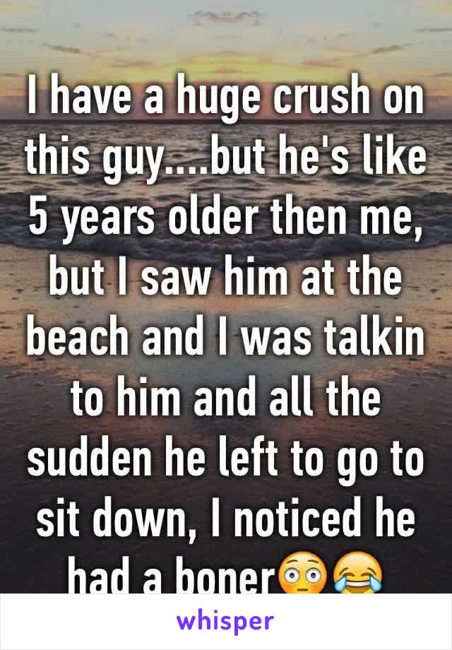 I have a huge crush on this guy....but he's like 5 years older then me, but I saw him at the beach and I was talkin to him and all the sudden he left to go to sit down, I noticed he had a boner😳😂