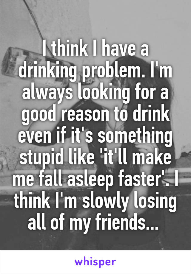 I think I have a drinking problem. I'm always looking for a good reason to drink even if it's something stupid like 'it'll make me fall asleep faster'. I think I'm slowly losing all of my friends... 