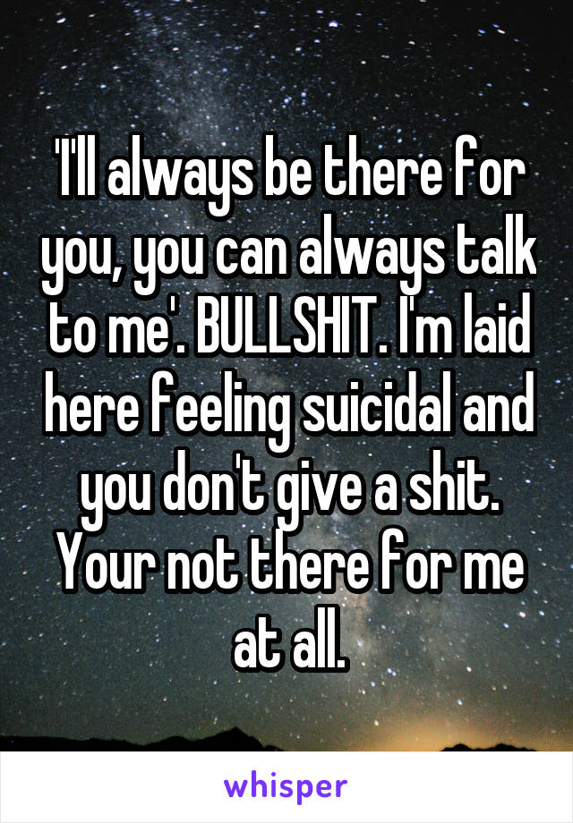 'I'll always be there for you, you can always talk to me'. BULLSHIT. I'm laid here feeling suicidal and you don't give a shit. Your not there for me at all.