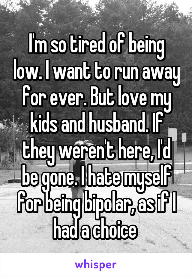 I'm so tired of being low. I want to run away for ever. But love my kids and husband. If they weren't here, I'd be gone. I hate myself for being bipolar, as if I had a choice 