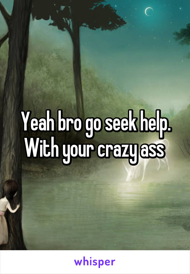 Yeah bro go seek help.
With your crazy ass 