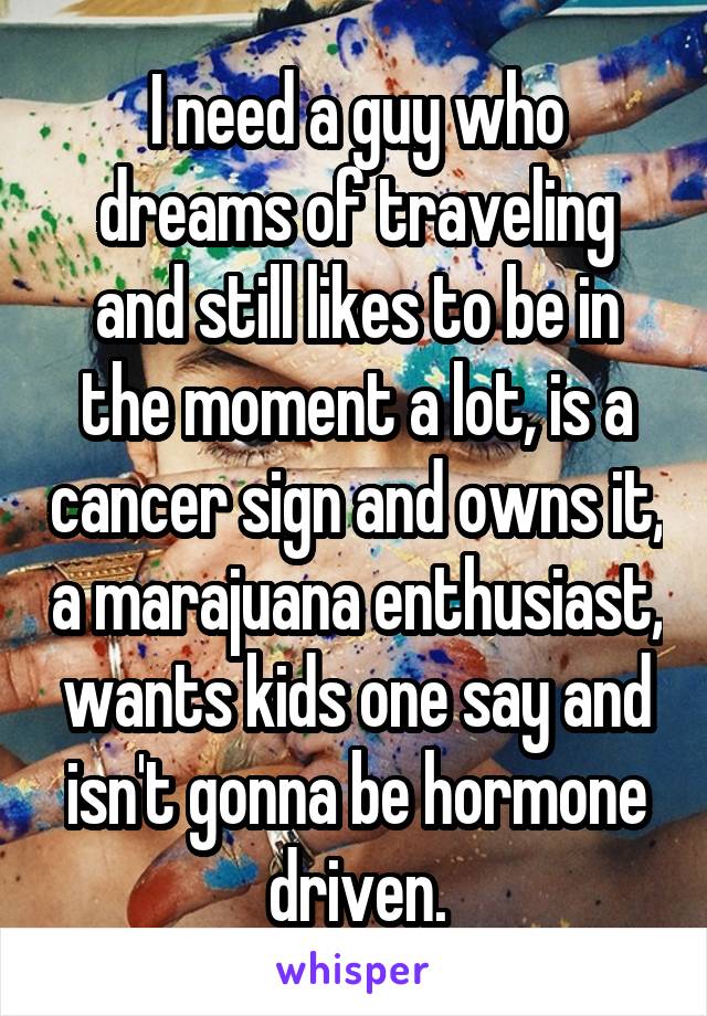 I need a guy who dreams of traveling and still likes to be in the moment a lot, is a cancer sign and owns it, a marajuana enthusiast, wants kids one say and isn't gonna be hormone driven.