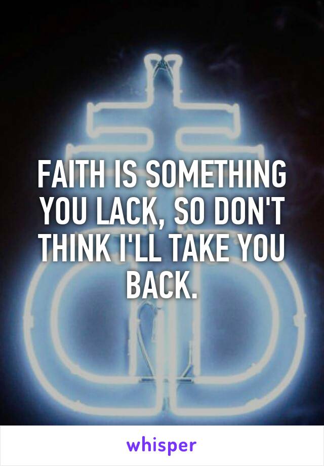 FAITH IS SOMETHING YOU LACK, SO DON'T THINK I'LL TAKE YOU BACK.