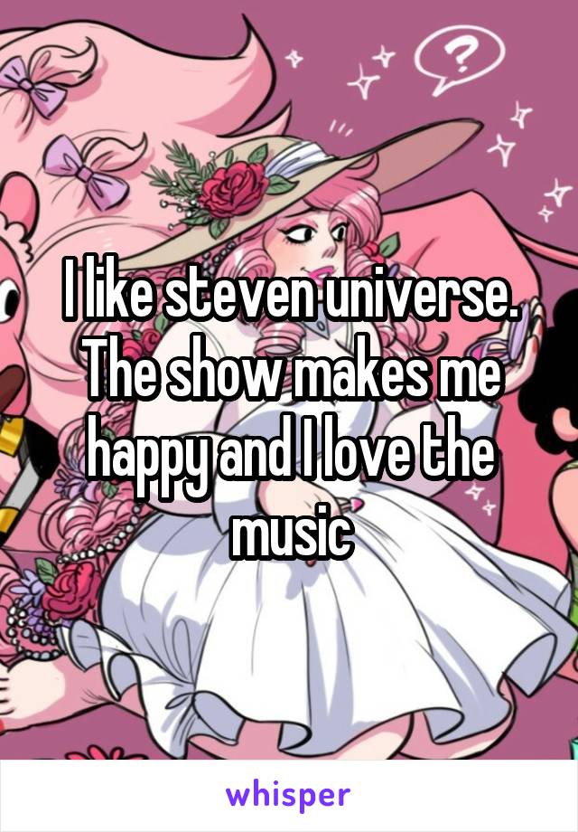 I like steven universe. The show makes me happy and I love the music