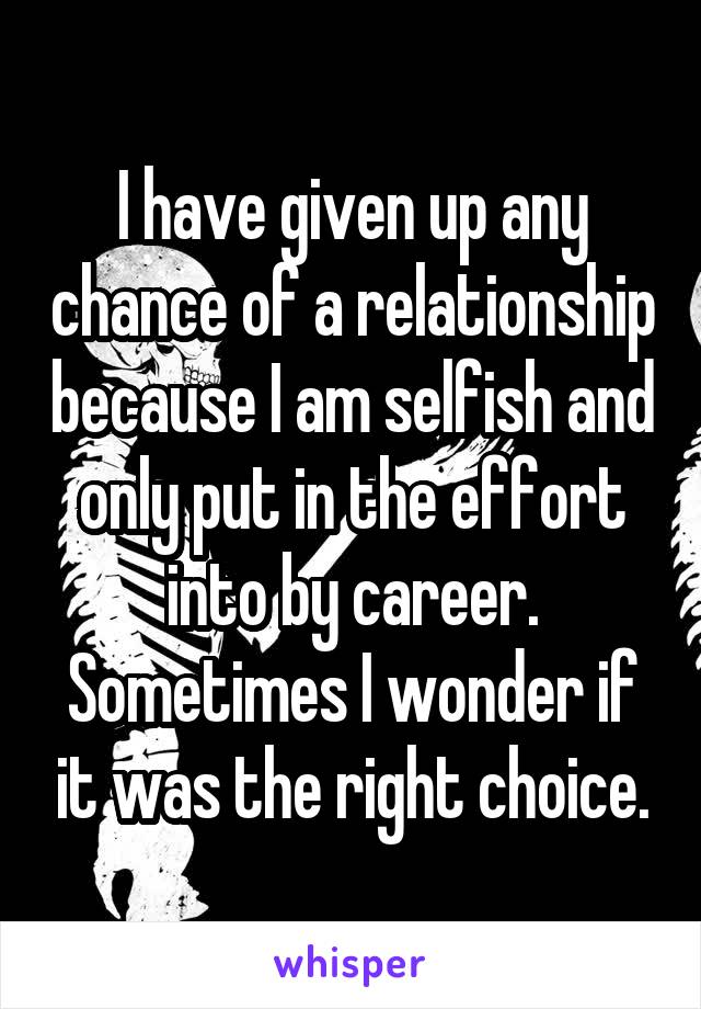 I have given up any chance of a relationship because I am selfish and only put in the effort into by career. Sometimes I wonder if it was the right choice.