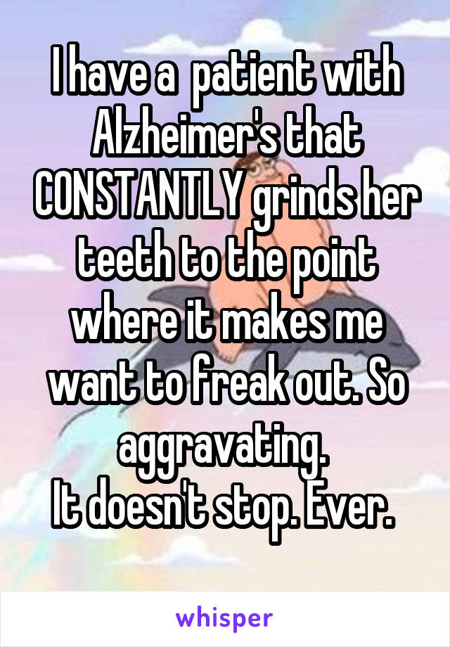 I have a  patient with Alzheimer's that CONSTANTLY grinds her teeth to the point where it makes me want to freak out. So aggravating. 
It doesn't stop. Ever. 
