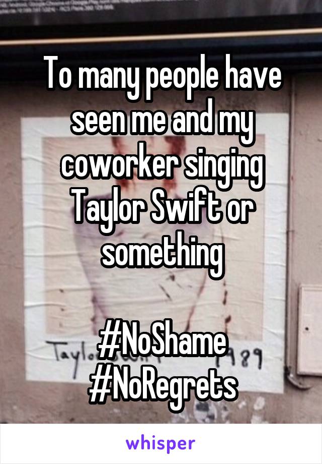 To many people have seen me and my coworker singing Taylor Swift or something

#NoShame
#NoRegrets