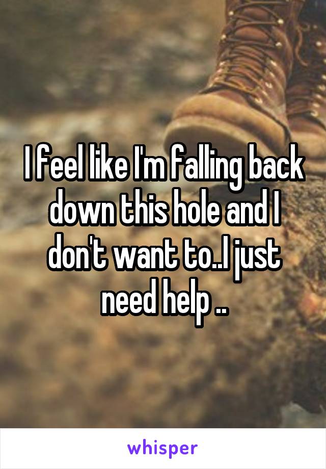 I feel like I'm falling back down this hole and I don't want to..I just need help ..