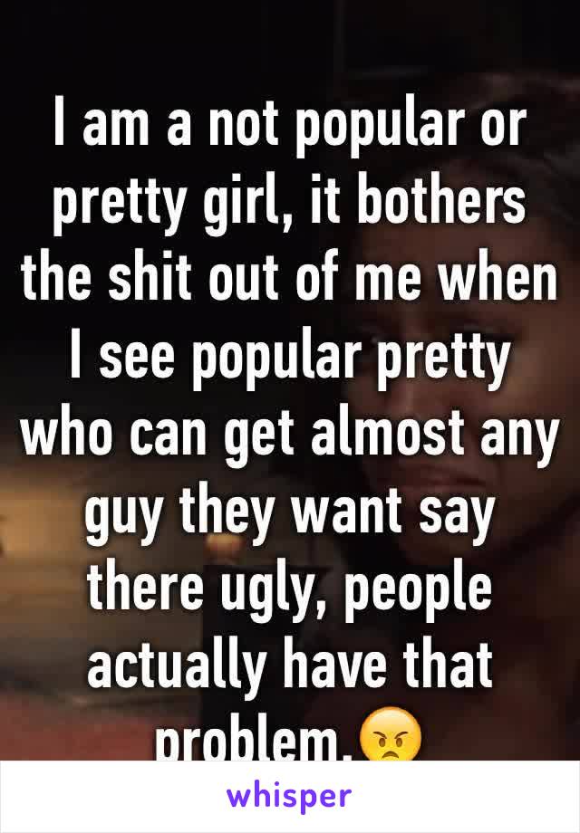 I am a not popular or pretty girl, it bothers the shit out of me when I see popular pretty  who can get almost any guy they want say there ugly, people actually have that problem.😠