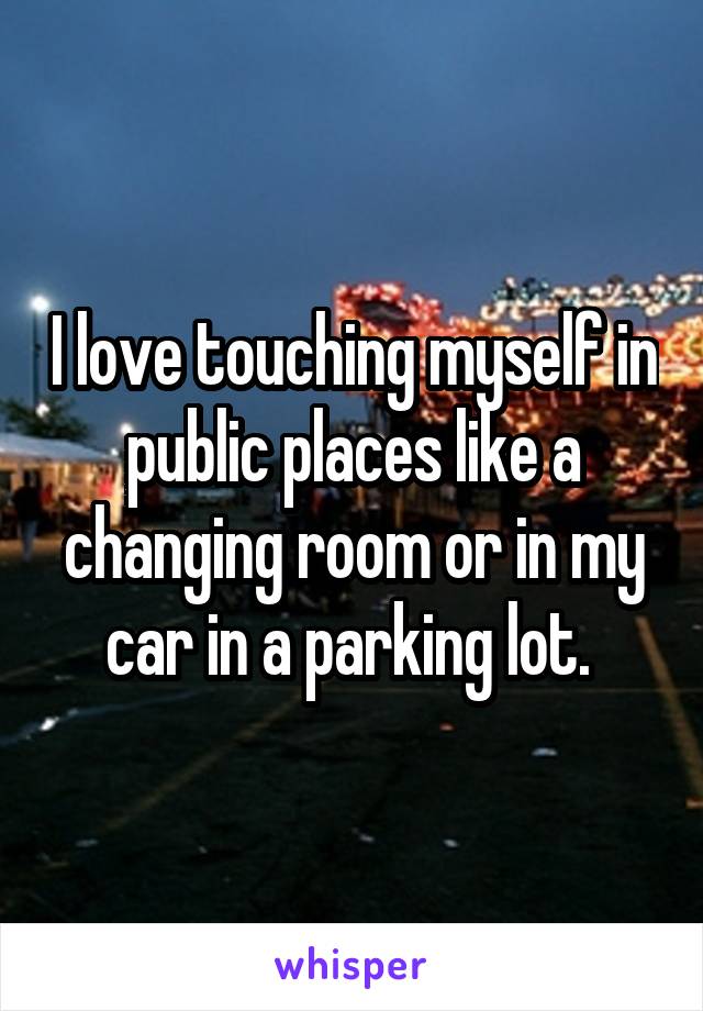 I love touching myself in public places like a changing room or in my car in a parking lot. 