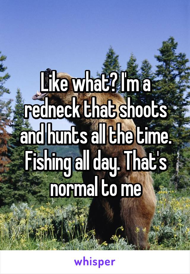 Like what? I'm a redneck that shoots and hunts all the time. Fishing all day. That's normal to me