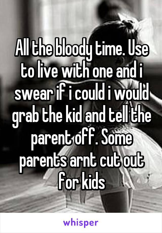 All the bloody time. Use to live with one and i swear if i could i would grab the kid and tell the parent off. Some parents arnt cut out for kids