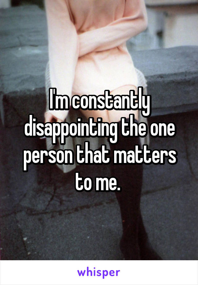 I'm constantly disappointing the one person that matters to me. 