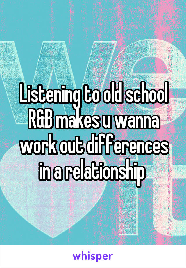 Listening to old school R&B makes u wanna work out differences in a relationship 