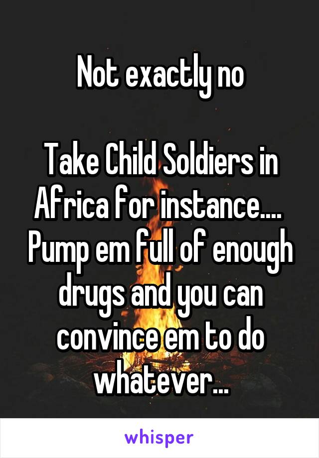 Not exactly no

Take Child Soldiers in Africa for instance.... 
Pump em full of enough drugs and you can convince em to do whatever...