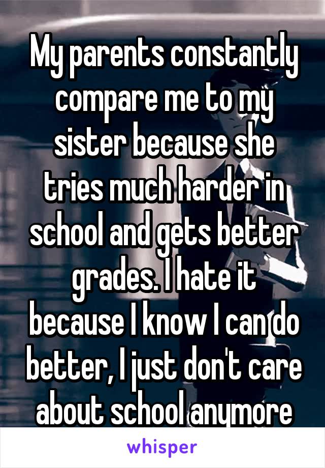 My parents constantly compare me to my sister because she tries much harder in school and gets better grades. I hate it because I know I can do better, I just don't care about school anymore