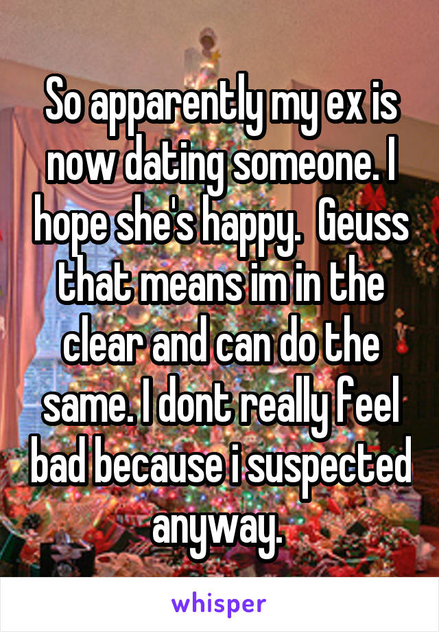 So apparently my ex is now dating someone. I hope she's happy.  Geuss that means im in the clear and can do the same. I dont really feel bad because i suspected anyway. 