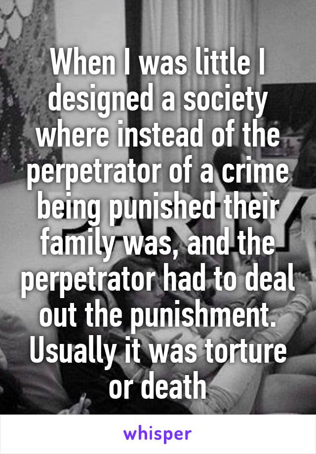 When I was little I designed a society where instead of the perpetrator of a crime being punished their family was, and the perpetrator had to deal out the punishment. Usually it was torture or death