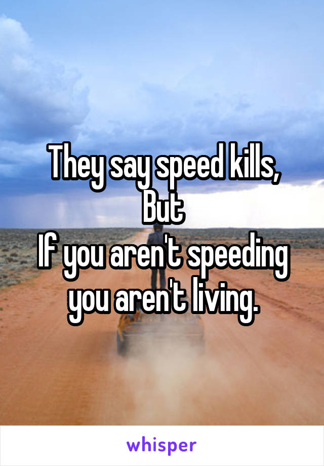 They say speed kills,
But
If you aren't speeding you aren't living.