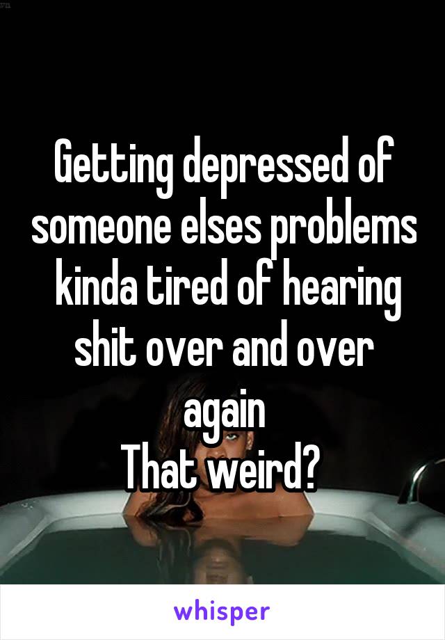 Getting depressed of someone elses problems
 kinda tired of hearing shit over and over again
That weird? 