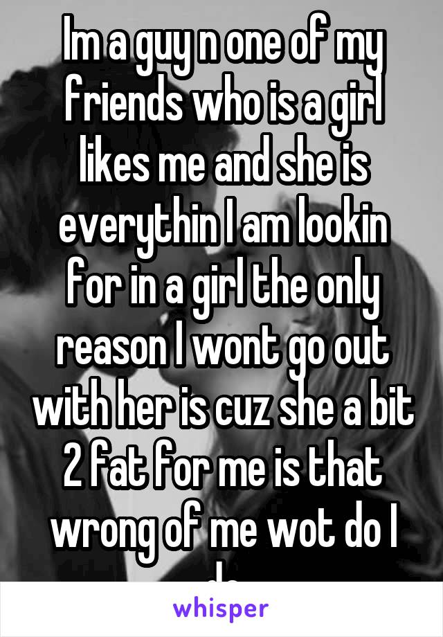 Im a guy n one of my friends who is a girl likes me and she is everythin I am lookin for in a girl the only reason I wont go out with her is cuz she a bit 2 fat for me is that wrong of me wot do I do