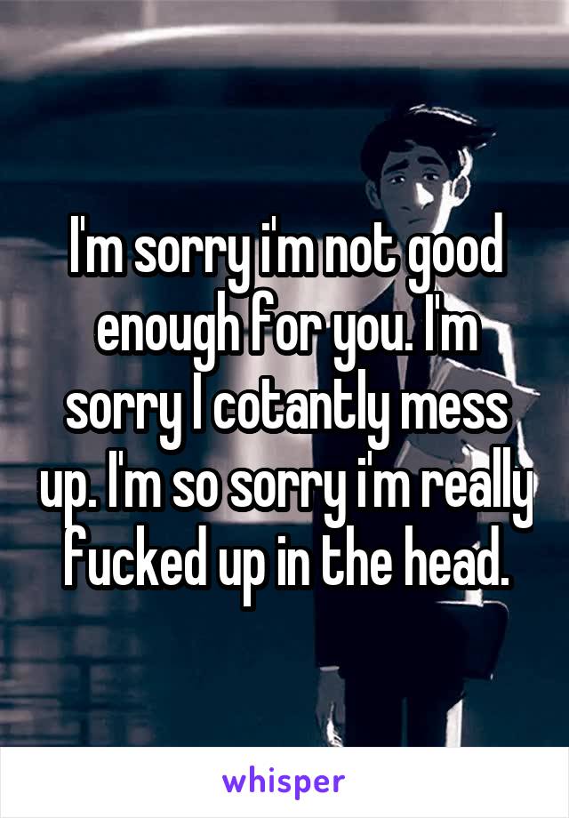 I'm sorry i'm not good enough for you. I'm sorry I cotantly mess up. I'm so sorry i'm really fucked up in the head.