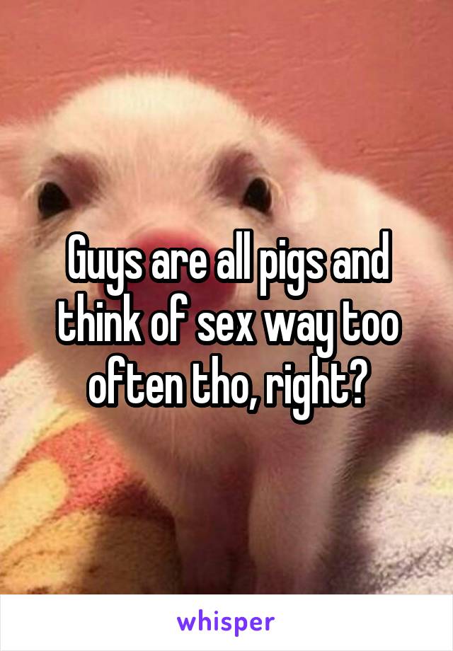 Guys are all pigs and think of sex way too often tho, right?