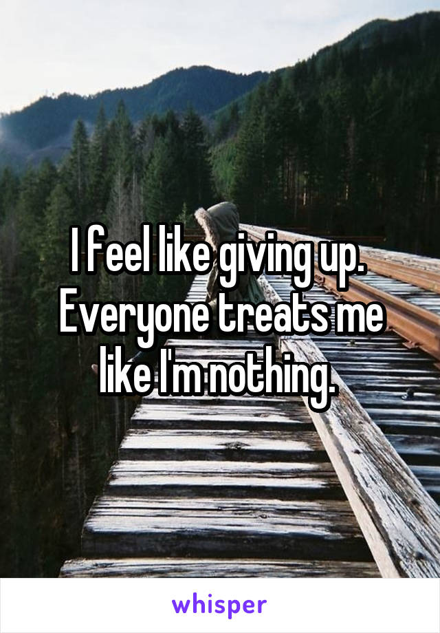 I feel like giving up. 
Everyone treats me like I'm nothing. 