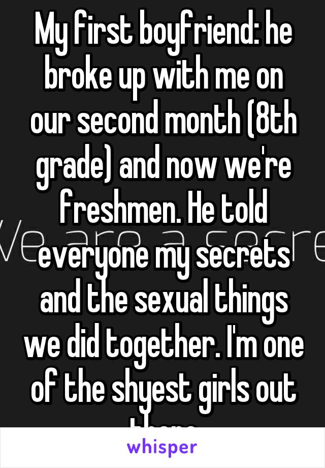 My first boyfriend: he broke up with me on our second month (8th grade) and now we're freshmen. He told everyone my secrets and the sexual things we did together. I'm one of the shyest girls out there