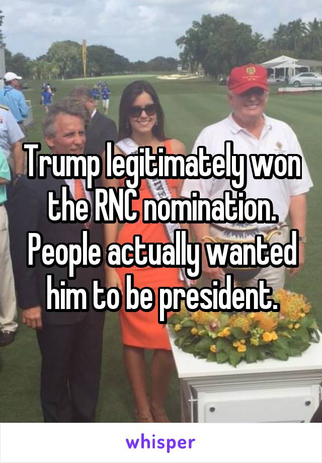 Trump legitimately won the RNC nomination. People actually wanted him to be president.