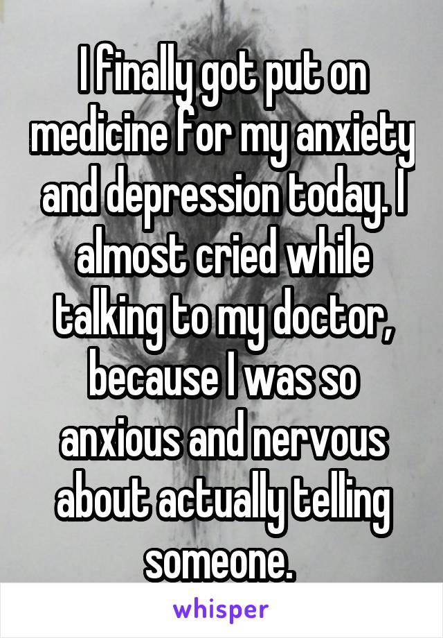 I finally got put on medicine for my anxiety and depression today. I almost cried while talking to my doctor, because I was so anxious and nervous about actually telling someone. 