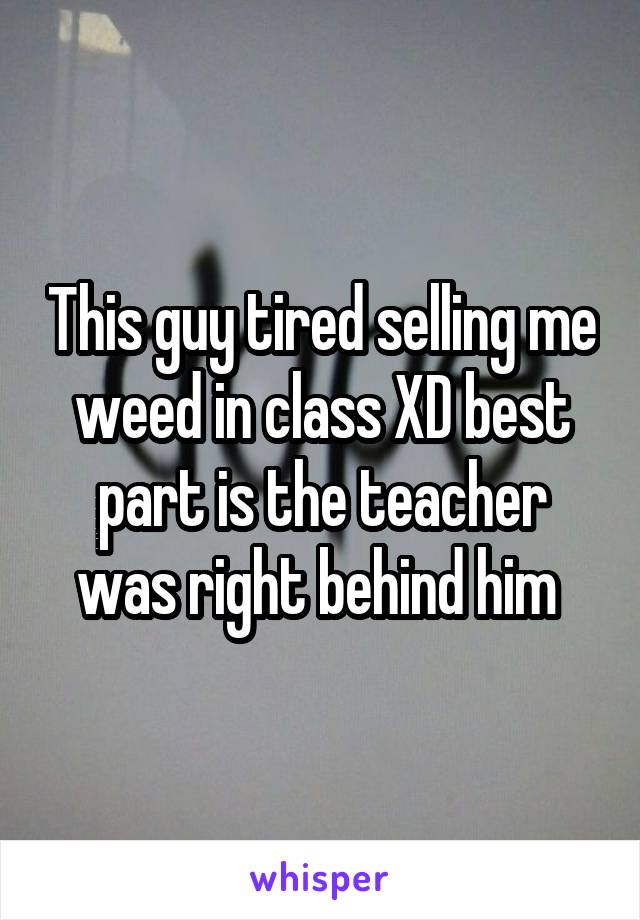 This guy tired selling me weed in class XD best part is the teacher was right behind him 