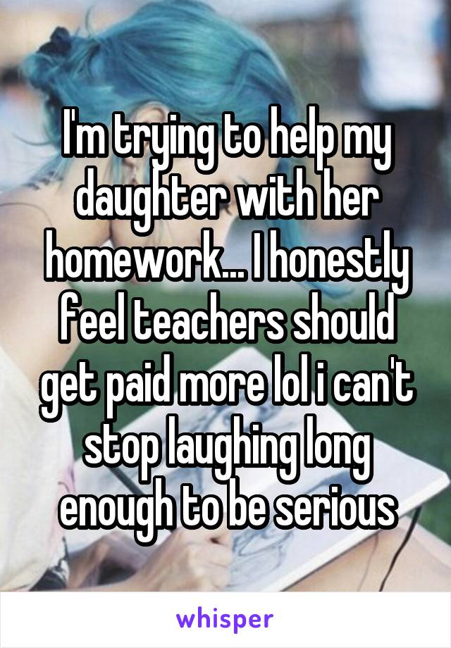 I'm trying to help my daughter with her homework... I honestly feel teachers should get paid more lol i can't stop laughing long enough to be serious