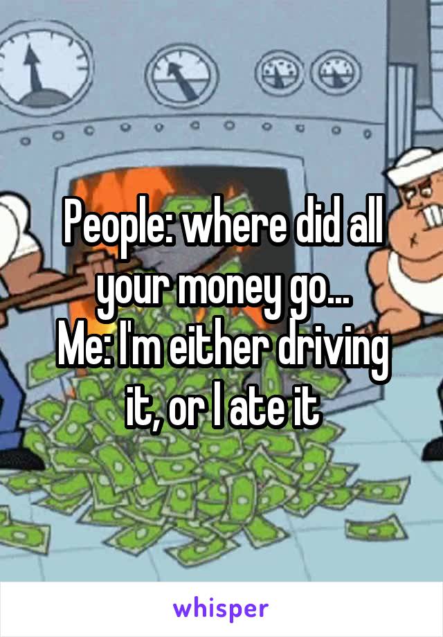 People: where did all your money go...
Me: I'm either driving it, or I ate it