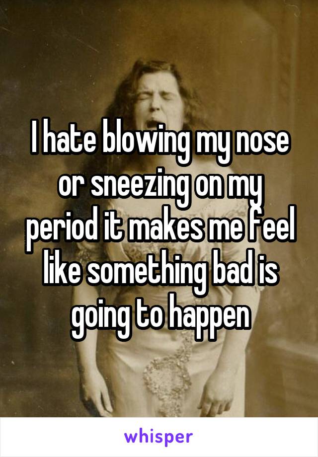 I hate blowing my nose or sneezing on my period it makes me feel like something bad is going to happen