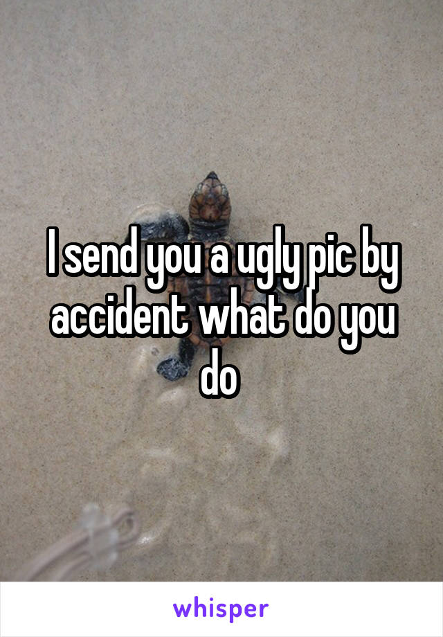 I send you a ugly pic by accident what do you do 