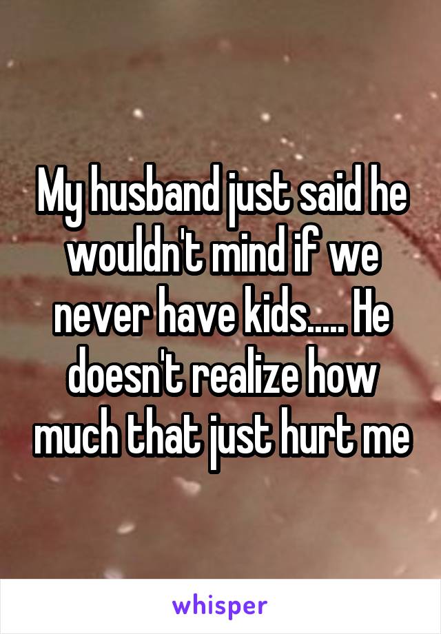 My husband just said he wouldn't mind if we never have kids..... He doesn't realize how much that just hurt me