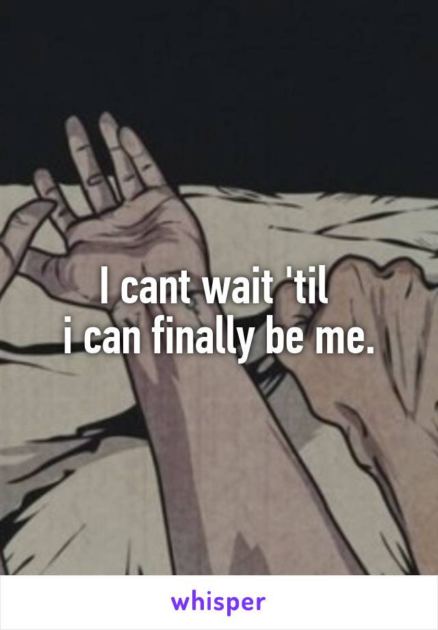 I cant wait 'til 
i can finally be me.