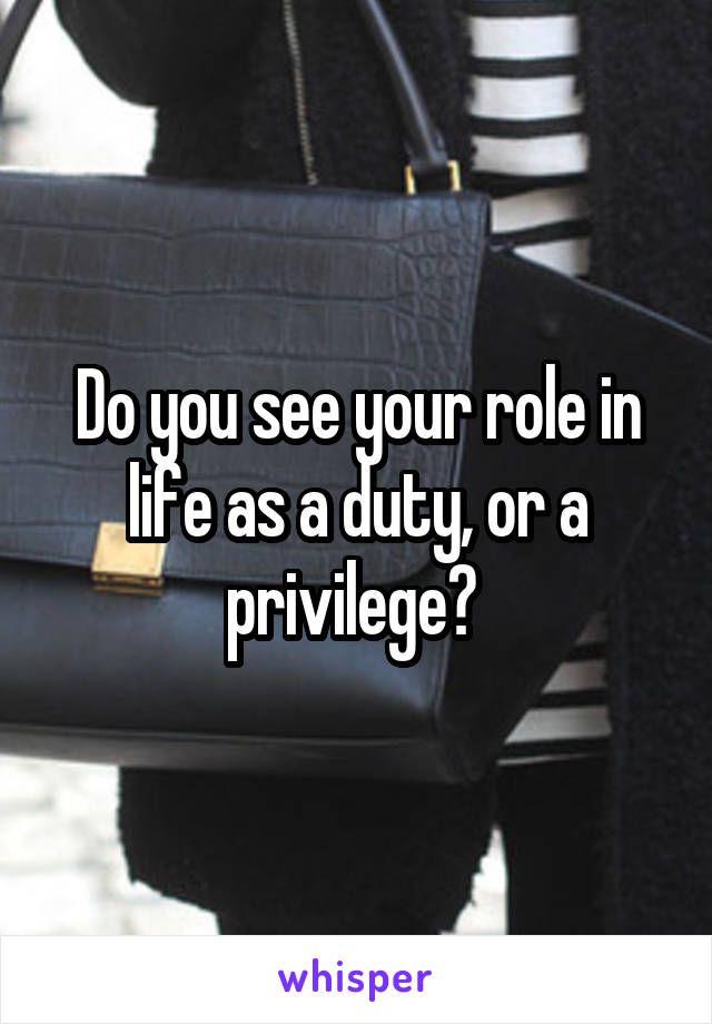 Do you see your role in life as a duty, or a privilege? 