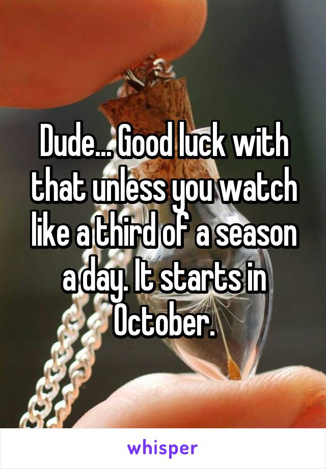 Dude... Good luck with that unless you watch like a third of a season a day. It starts in October.