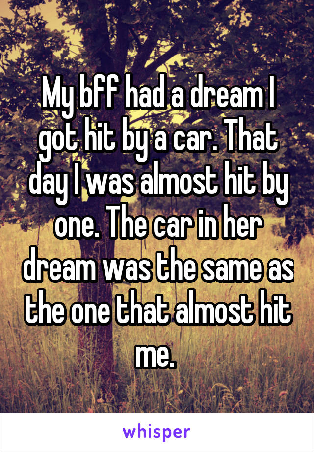 My bff had a dream I got hit by a car. That day I was almost hit by one. The car in her dream was the same as the one that almost hit me. 