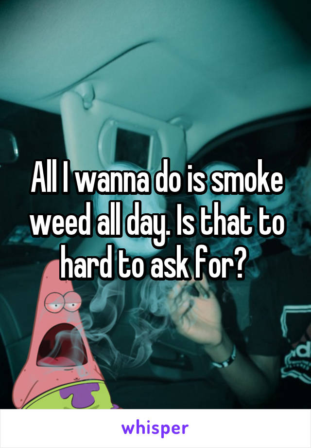 All I wanna do is smoke weed all day. Is that to hard to ask for? 